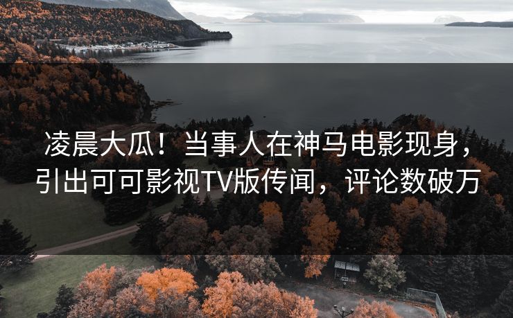 凌晨大瓜！当事人在神马电影现身，引出可可影视TV版传闻，评论数破万  第1张