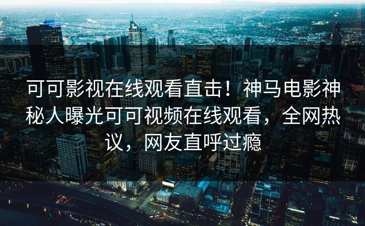 可可影视在线观看直击！神马电影神秘人曝光可可视频在线观看，全网热议，网友直呼过瘾
