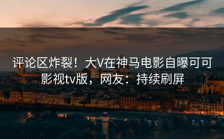 评论区炸裂！大V在神马电影自曝可可影视tv版，网友：持续刷屏