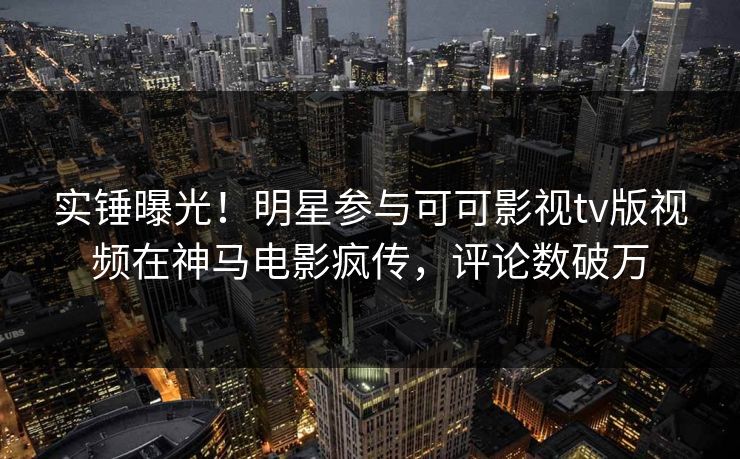 实锤曝光！明星参与可可影视tv版视频在神马电影疯传，评论数破万
