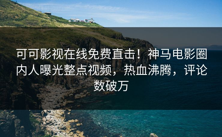 可可影视在线免费直击！神马电影圈内人曝光整点视频，热血沸腾，评论数破万