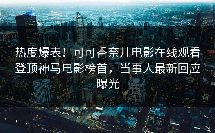 热度爆表！可可香奈儿电影在线观看登顶神马电影榜首，当事人最新回应曝光