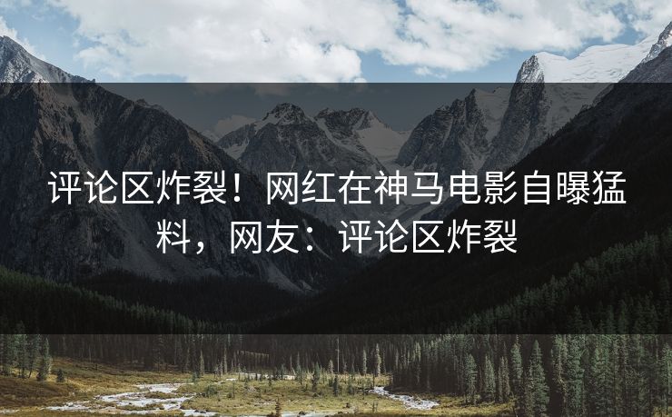 评论区炸裂！网红在神马电影自曝猛料，网友：评论区炸裂