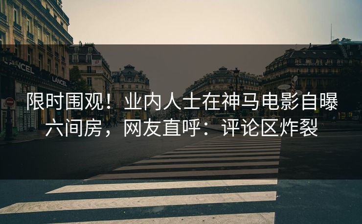 限时围观！业内人士在神马电影自曝六间房，网友直呼：评论区炸裂