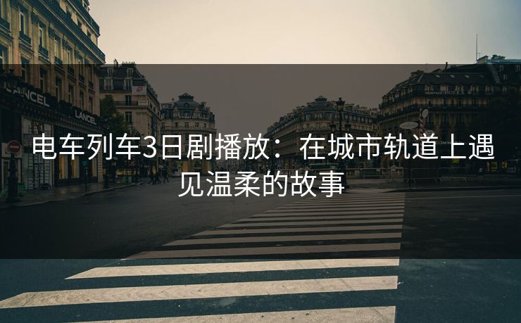 电车列车3日剧播放：在城市轨道上遇见温柔的故事