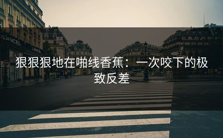 狠狠狠地在啪线香蕉：一次咬下的极致反差
