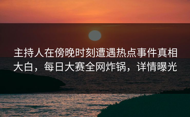 主持人在傍晚时刻遭遇热点事件真相大白,每日大赛全网炸锅,详情曝光