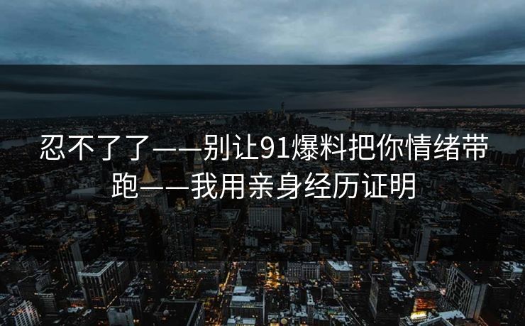忍不了了——别让91爆料把你情绪带跑——我用亲身经历证明