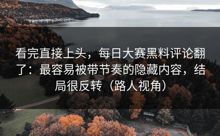 看完直接上头，每日大赛黑料评论翻了：最容易被带节奏的隐藏内容，结局很反转（路人视角）
