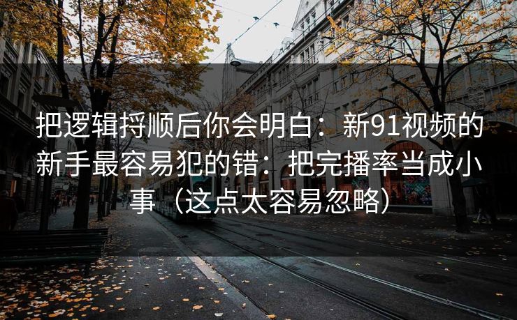 把逻辑捋顺后你会明白：新91视频的新手最容易犯的错：把完播率当成小事（这点太容易忽略）