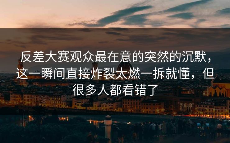 反差大赛观众最在意的突然的沉默，这一瞬间直接炸裂太燃一拆就懂，但很多人都看错了