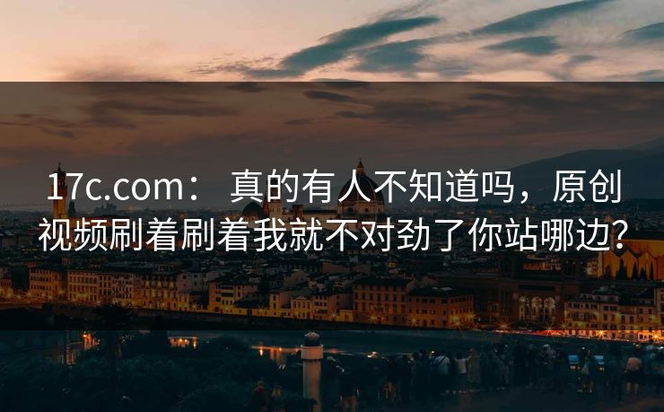 17c.com： 真的有人不知道吗，原创视频刷着刷着我就不对劲了你站哪边？