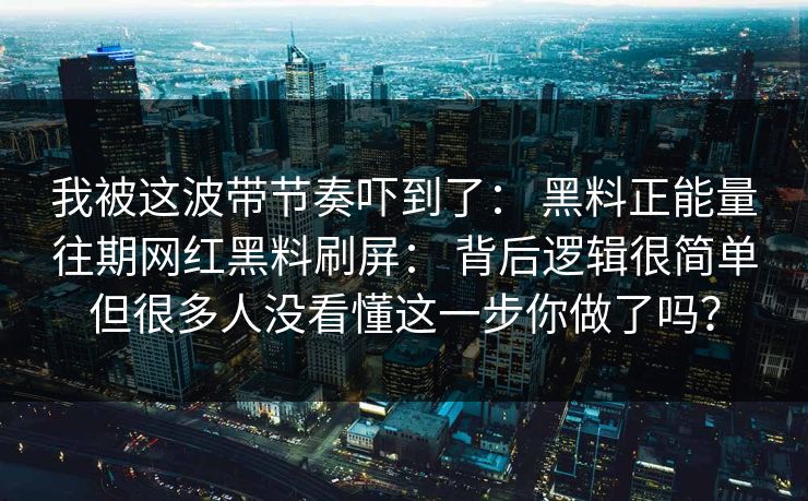 我被这波带节奏吓到了: 黑料正能量往期网红黑料刷屏: 背后逻辑很简单但很多人没看懂这一步你做了吗?