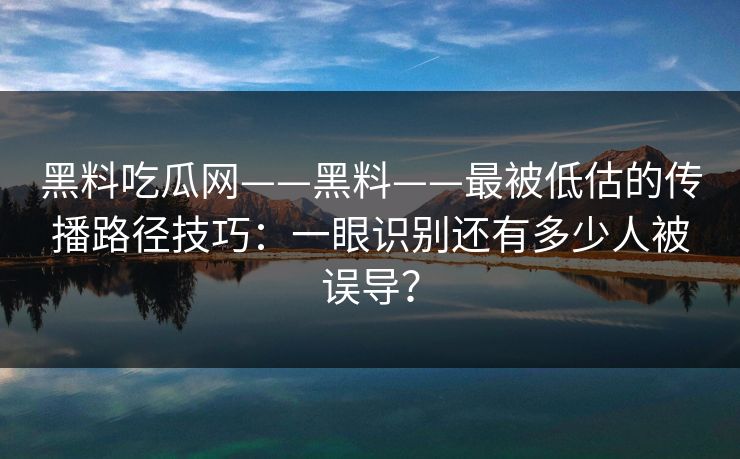 黑料吃瓜网——黑料——最被低估的传播路径技巧:一眼识别还有多少人被误导?