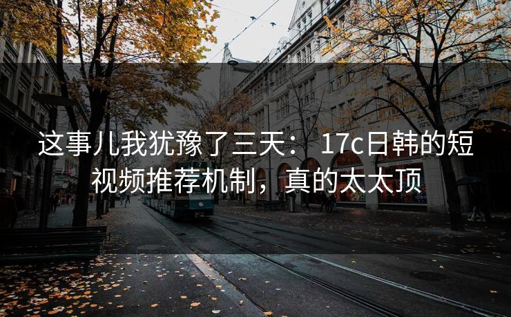 这事儿我犹豫了三天: 17c日韩的短视频推荐机制,真的太太顶