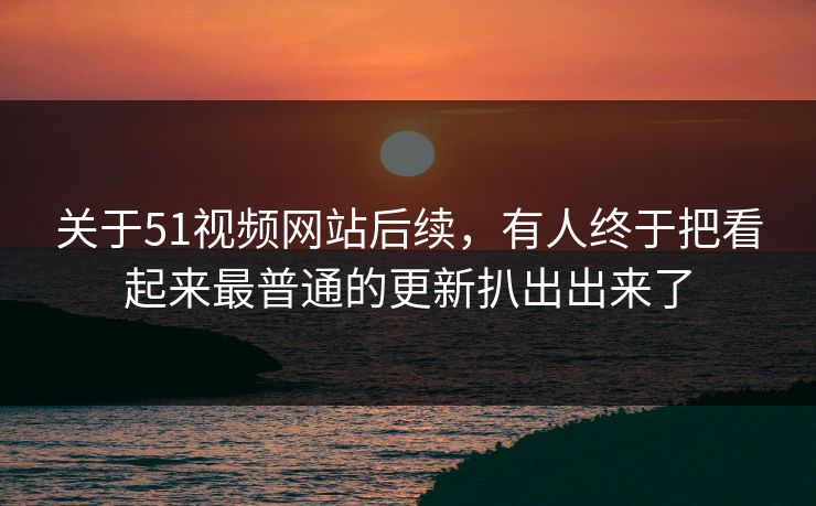 关于51视频网站后续，有人终于把看起来最普通的更新扒出出来了