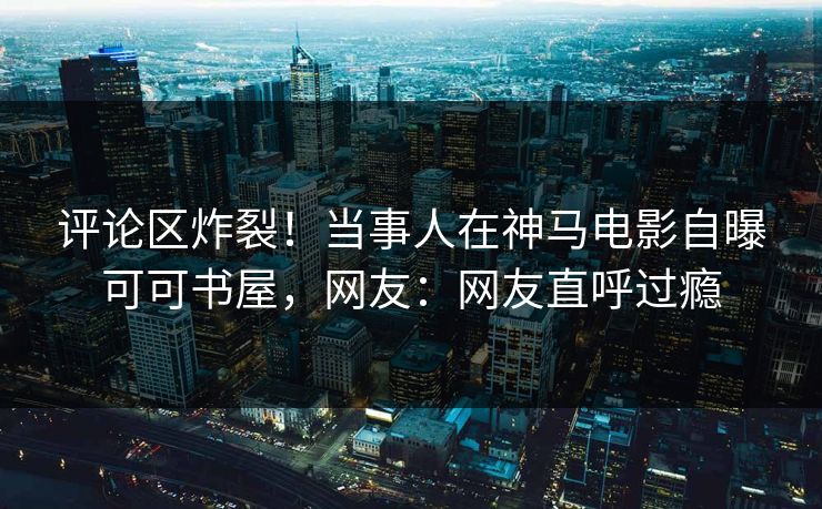 评论区炸裂！当事人在神马电影自曝可可书屋，网友：网友直呼过瘾