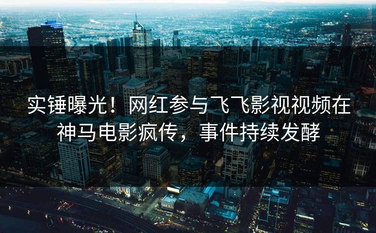 实锤曝光！网红参与飞飞影视视频在神马电影疯传，事件持续发酵
