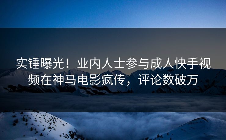 实锤曝光！业内人士参与成人快手视频在神马电影疯传，评论数破万