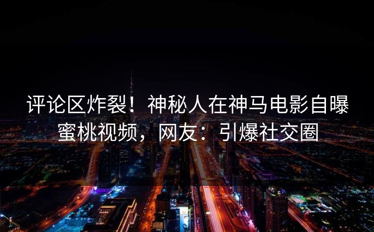 评论区炸裂！神秘人在神马电影自曝蜜桃视频，网友：引爆社交圈