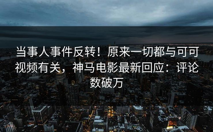 当事人事件反转！原来一切都与可可视频有关，神马电影最新回应：评论数破万