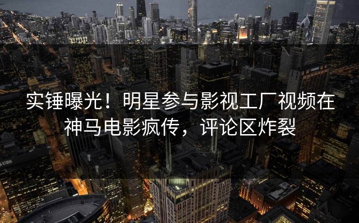 实锤曝光！明星参与影视工厂视频在神马电影疯传，评论区炸裂