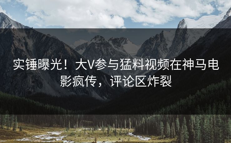 实锤曝光！大V参与猛料视频在神马电影疯传，评论区炸裂