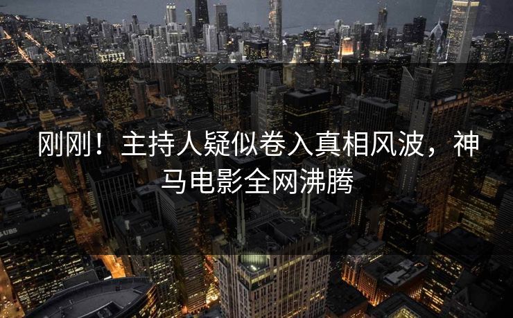 刚刚！主持人疑似卷入真相风波，神马电影全网沸腾