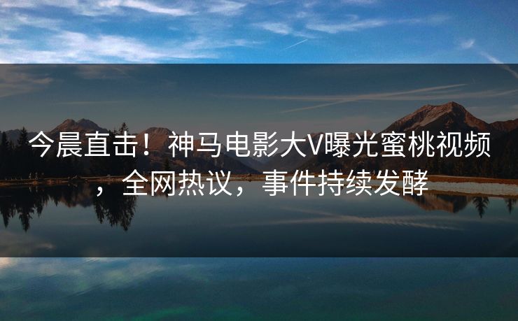 今晨直击！神马电影大V曝光蜜桃视频，全网热议，事件持续发酵