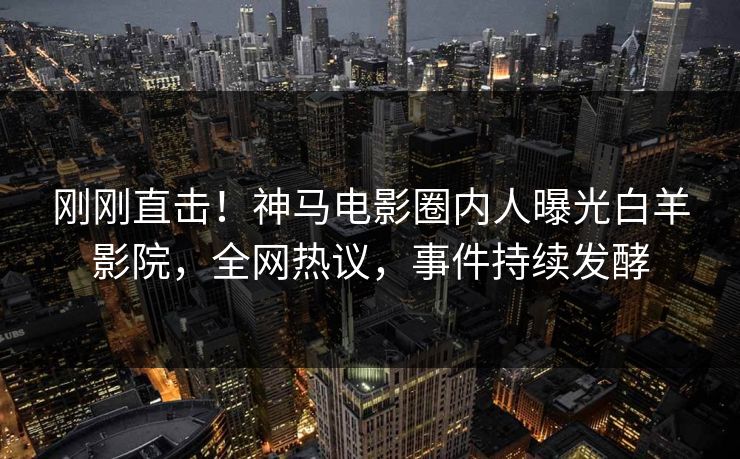 刚刚直击！神马电影圈内人曝光白羊影院，全网热议，事件持续发酵