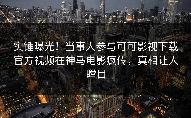 实锤曝光！当事人参与可可影视下载官方视频在神马电影疯传，真相让人瞠目