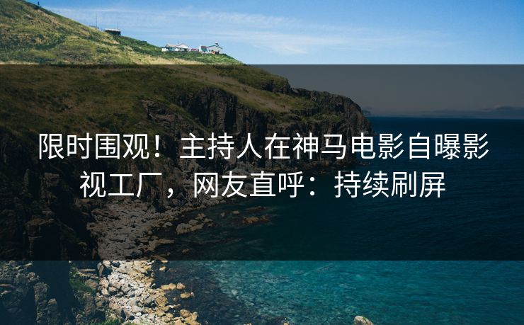 限时围观！主持人在神马电影自曝影视工厂，网友直呼：持续刷屏