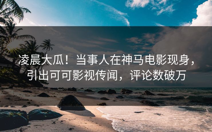 凌晨大瓜！当事人在神马电影现身，引出可可影视传闻，评论数破万