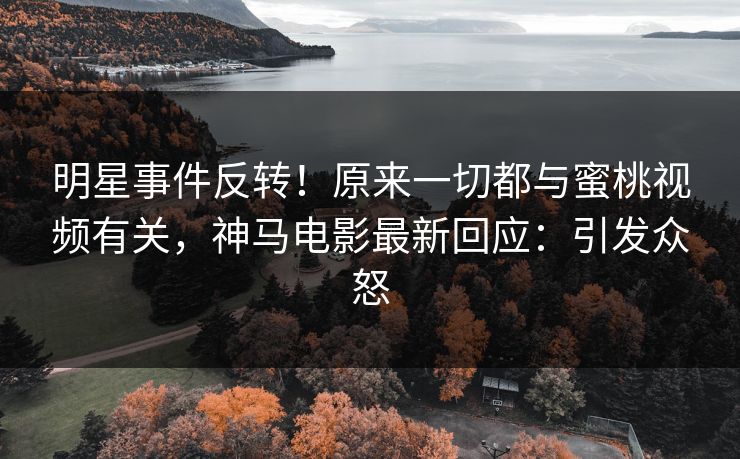 明星事件反转！原来一切都与蜜桃视频有关，神马电影最新回应：引发众怒