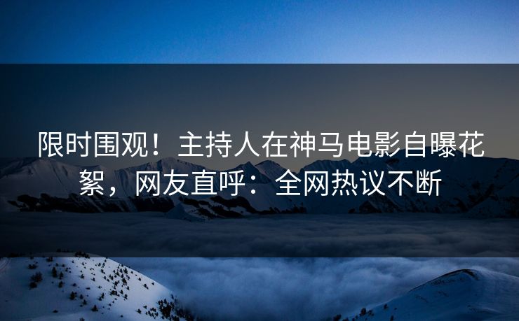 限时围观！主持人在神马电影自曝花絮，网友直呼：全网热议不断