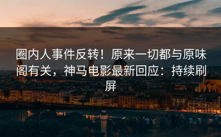 圈内人事件反转！原来一切都与原味阁有关，神马电影最新回应：持续刷屏