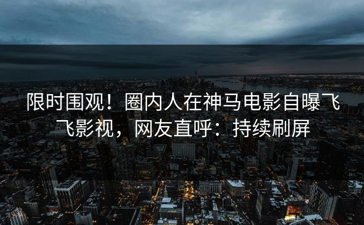 限时围观！圈内人在神马电影自曝飞飞影视，网友直呼：持续刷屏