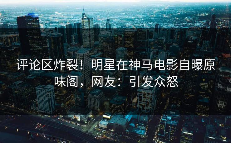 评论区炸裂！明星在神马电影自曝原味阁，网友：引发众怒