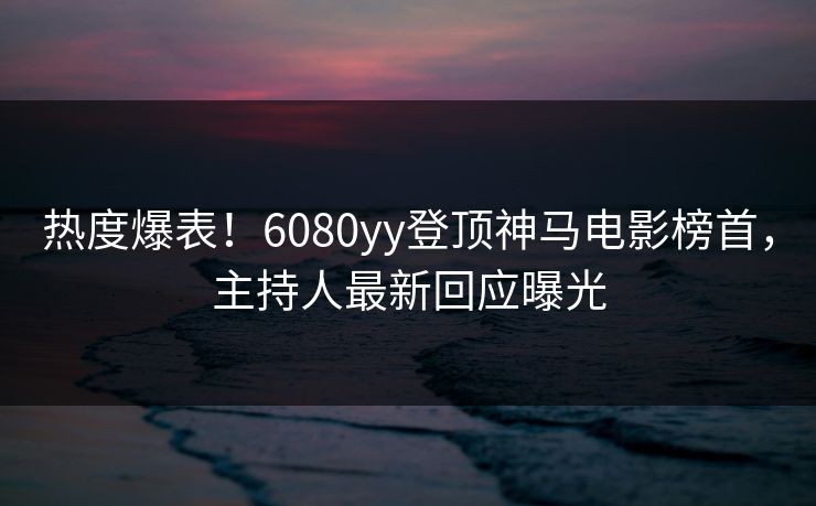 热度爆表！6080yy登顶神马电影榜首，主持人最新回应曝光