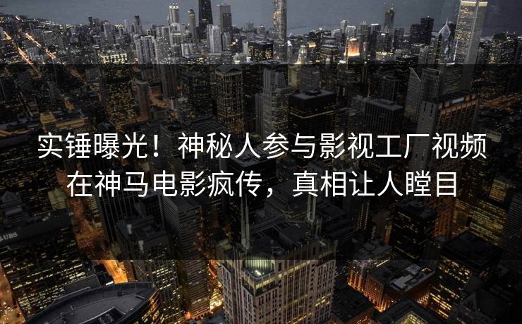 实锤曝光！神秘人参与影视工厂视频在神马电影疯传，真相让人瞠目