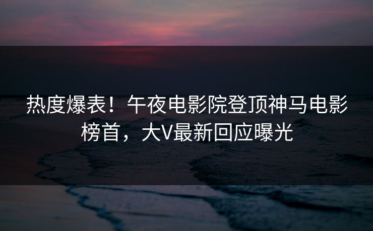 热度爆表！午夜电影院登顶神马电影榜首，大V最新回应曝光