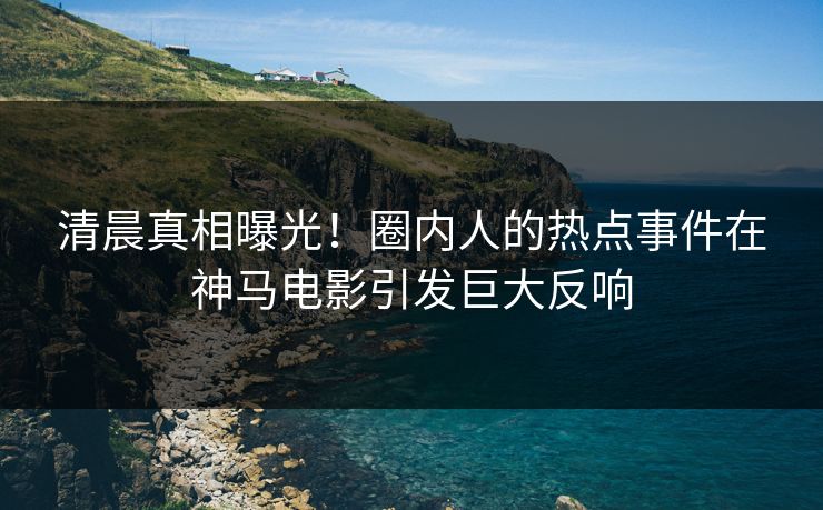 清晨真相曝光！圈内人的热点事件在神马电影引发巨大反响