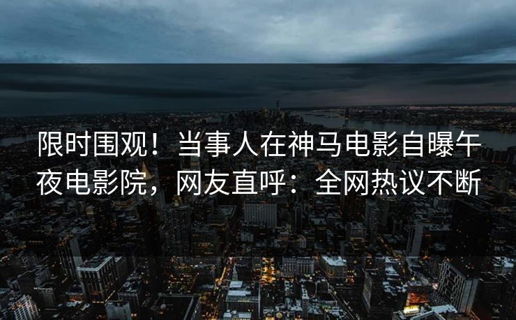 限时围观！当事人在神马电影自曝午夜电影院，网友直呼：全网热议不断