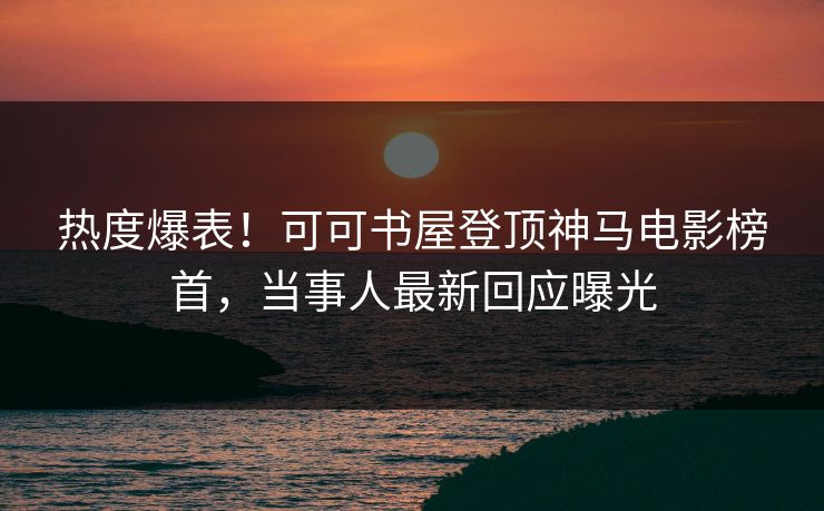 热度爆表！可可书屋登顶神马电影榜首，当事人最新回应曝光