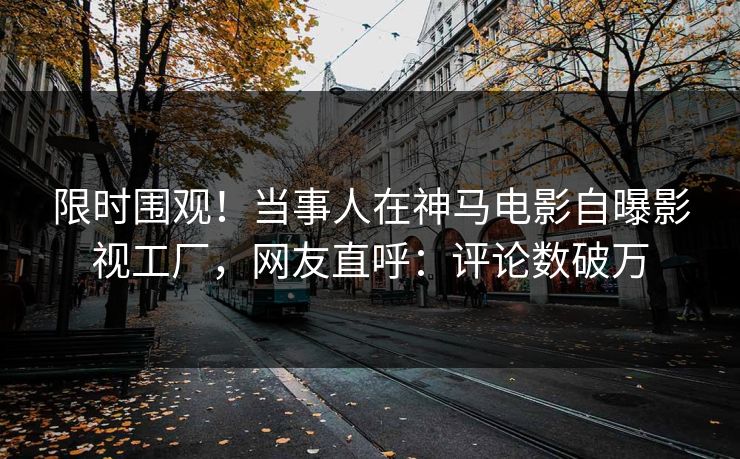 限时围观！当事人在神马电影自曝影视工厂，网友直呼：评论数破万