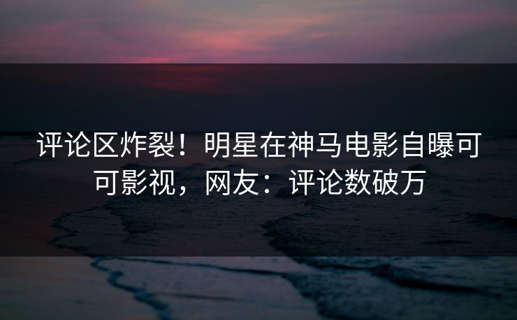 评论区炸裂！明星在神马电影自曝可可影视，网友：评论数破万  第1张