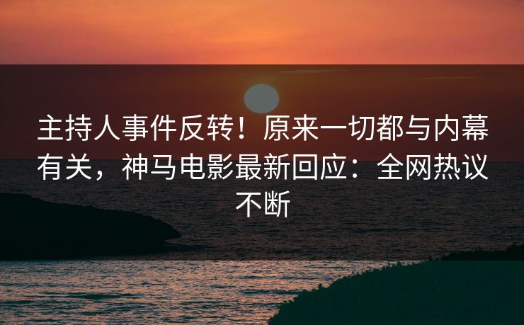 主持人事件反转！原来一切都与内幕有关，神马电影最新回应：全网热议不断