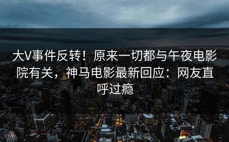 大V事件反转！原来一切都与午夜电影院有关，神马电影最新回应：网友直呼过瘾
