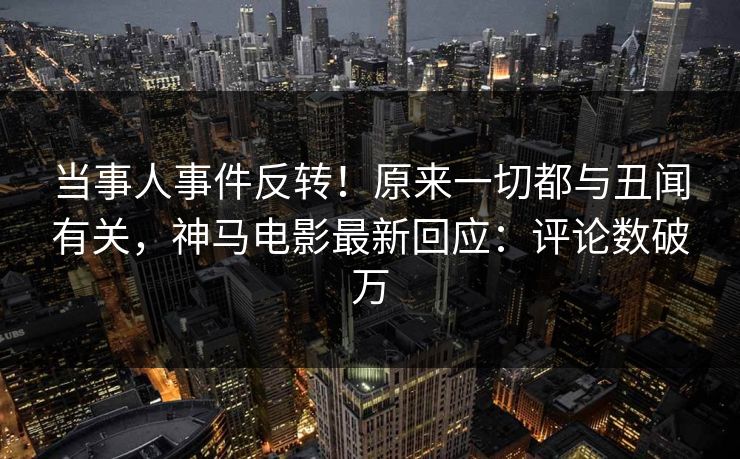 当事人事件反转！原来一切都与丑闻有关，神马电影最新回应：评论数破万