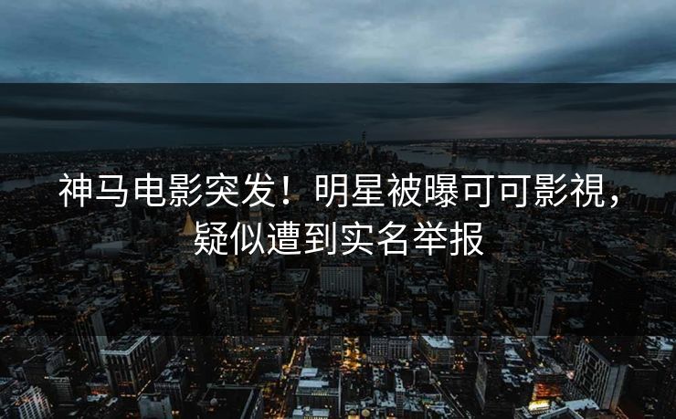 神马电影突发！明星被曝可可影視，疑似遭到实名举报